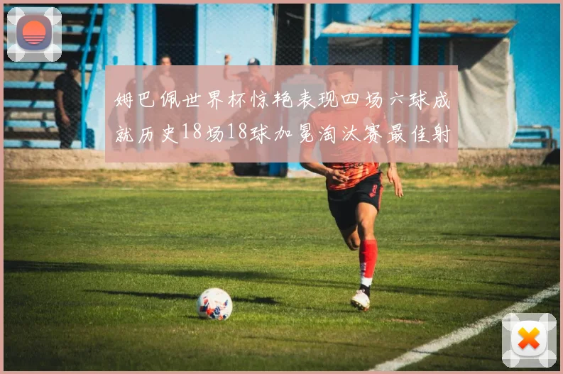 姆巴佩世界杯惊艳表现四场六球成就历史18场18球加冕淘汰赛最佳射手