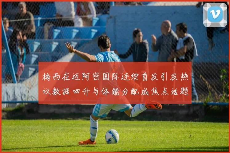 梅西在迈阿密国际连续首发引发热议数据回升与体能分配成焦点话题
