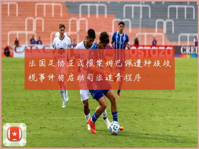 法国足协正式报案姆巴佩遭种族歧视事件将启动司法追责程序