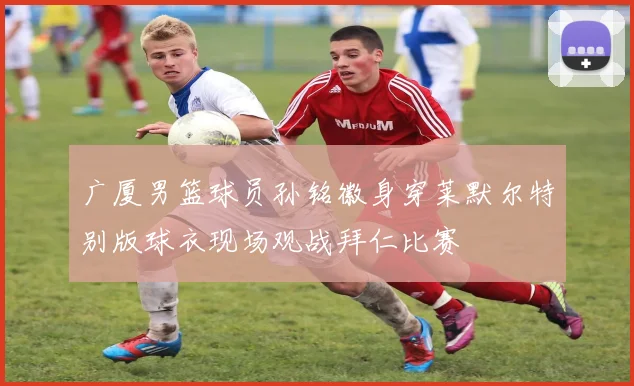 广厦男篮球员孙铭徽身穿莱默尔特别版球衣现场观战拜仁比赛
