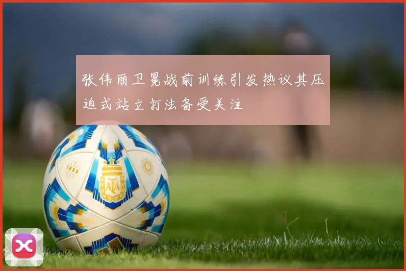 张伟丽卫冕战前训练引发热议其压迫式站立打法备受关注