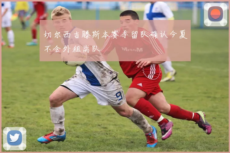 切尔西吉滕斯本赛季留队确认今夏不会外租离队