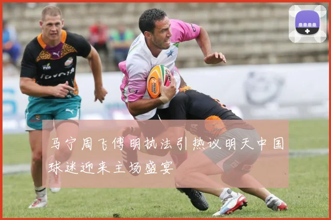 马宁周飞傅明执法引热议明天中国球迷迎来主场盛宴