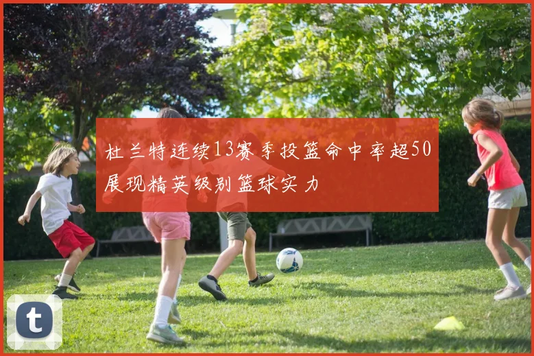 杜兰特连续13赛季投篮命中率超50展现精英级别篮球实力