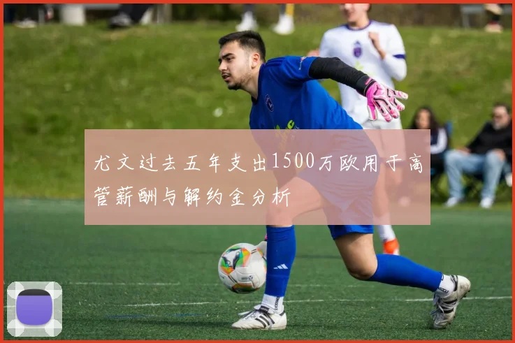 尤文过去五年支出1500万欧用于高管薪酬与解约金分析
