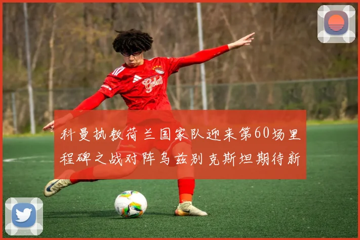 科曼执教荷兰国家队迎来第60场里程碑之战对阵乌兹别克斯坦期待新突破
