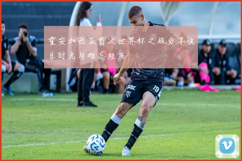 霍安加西亚首次世界杯之旅分享快乐时光与难忘经历