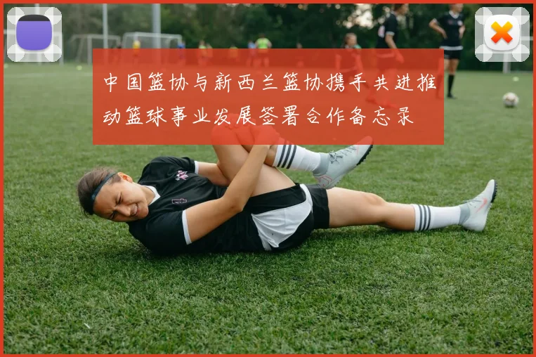 中国篮协与新西兰篮协携手共进推动篮球事业发展签署合作备忘录