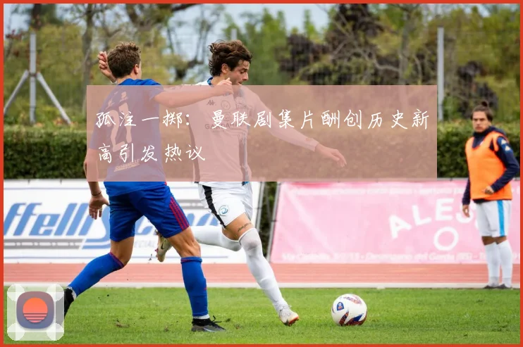 孤注一掷：曼联剧集片酬创历史新高引发热议
