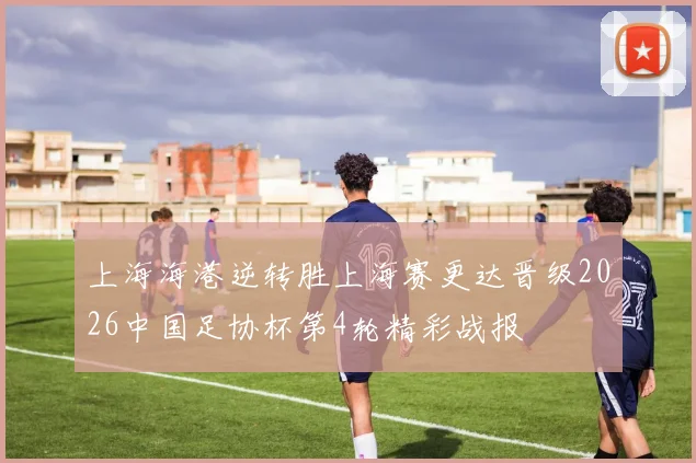 上海海港逆转胜上海赛更达晋级2026中国足协杯第4轮精彩战报
