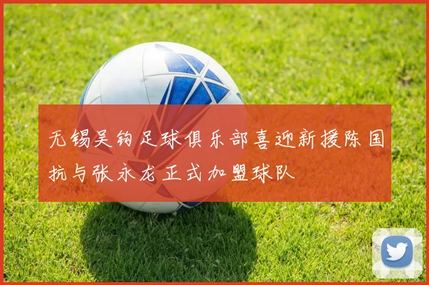 无锡吴钩足球俱乐部喜迎新援陈国抗与张永龙正式加盟球队