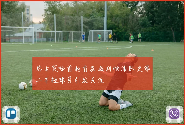 恩古莫哈首轮首发成利物浦队史第二年轻球员引发关注